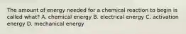 The amount of energy needed for a chemical reaction to begin is called what? A. chemical energy B. electrical energy C. activation energy D. mechanical energy