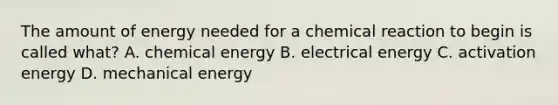 The amount of energy needed for a chemical reaction to begin is called what? A. chemical energy B. electrical energy C. activation energy D. mechanical energy