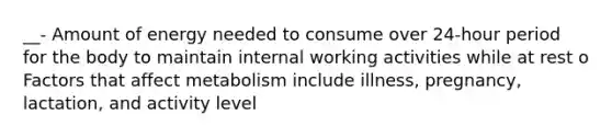 __- Amount of energy needed to consume over 24-hour period for the body to maintain internal working activities while at rest o Factors that affect metabolism include illness, pregnancy, lactation, and activity level