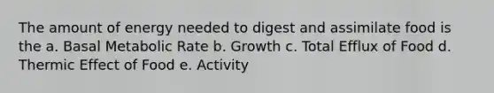 The amount of energy needed to digest and assimilate food is the a. Basal Metabolic Rate b. Growth c. Total Efflux of Food d. Thermic Effect of Food e. Activity