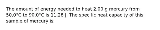 The amount of energy needed to heat 2.00 g mercury from 50.0°C to 90.0°C is 11.28 J. The specific heat capacity of this sample of mercury is