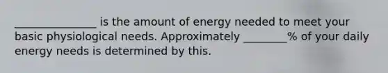 _______________ is the amount of energy needed to meet your basic physiological needs. Approximately ________% of your daily energy needs is determined by this.