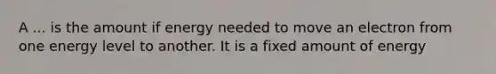 A ... is the amount if energy needed to move an electron from one energy level to another. It is a fixed amount of energy