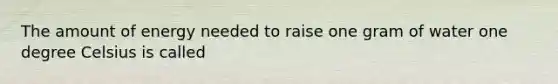 The amount of energy needed to raise one gram of water one degree Celsius is called