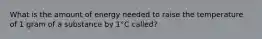 What is the amount of energy needed to raise the temperature of 1 gram of a substance by 1°C called?