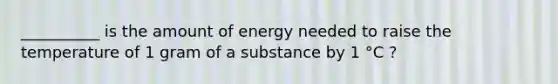 __________ is the amount of energy needed to raise the temperature of 1 gram of a substance by 1 °C ?