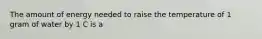 The amount of energy needed to raise the temperature of 1 gram of water by 1 C is a