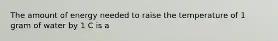 The amount of energy needed to raise the temperature of 1 gram of water by 1 C is a