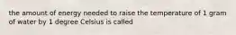 the amount of energy needed to raise the temperature of 1 gram of water by 1 degree Celsius is called