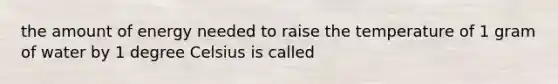 the amount of energy needed to raise the temperature of 1 gram of water by 1 degree Celsius is called