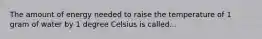 The amount of energy needed to raise the temperature of 1 gram of water by 1 degree Celsius is called...