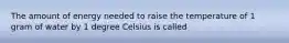 The amount of energy needed to raise the temperature of 1 gram of water by 1 degree Celsius is called