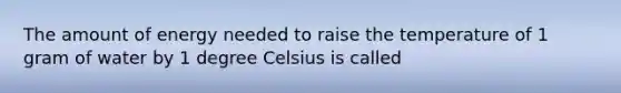 The amount of energy needed to raise the temperature of 1 gram of water by 1 degree Celsius is called