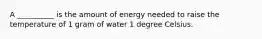 A __________ is the amount of energy needed to raise the temperature of 1 gram of water 1 degree Celsius.