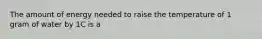 The amount of energy needed to raise the temperature of 1 gram of water by 1C is a