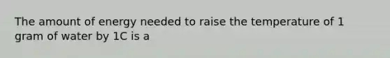 The amount of energy needed to raise the temperature of 1 gram of water by 1C is a