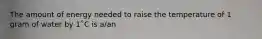 The amount of energy needed to raise the temperature of 1 gram of water by 1˚C is a/an