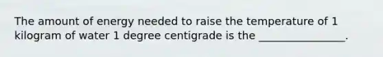 The amount of energy needed to raise the temperature of 1 kilogram of water 1 degree centigrade is the ________________.