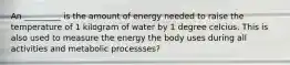 An _________ is the amount of energy needed to raise the temperature of 1 kilogram of water by 1 degree celcius. This is also used to measure the energy the body uses during all activities and metabolic processses?