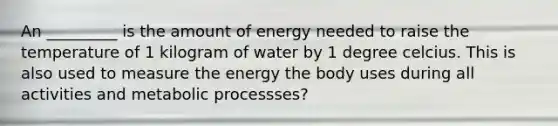 An _________ is the amount of energy needed to raise the temperature of 1 kilogram of water by 1 degree celcius. This is also used to measure the energy the body uses during all activities and metabolic processses?