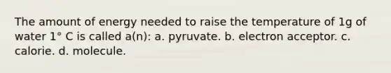 The amount of energy needed to raise the temperature of 1g of water 1° C is called a(n): a. pyruvate. b. electron acceptor. c. calorie. d. molecule.