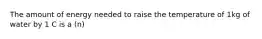 The amount of energy needed to raise the temperature of 1kg of water by 1 C is a (n)