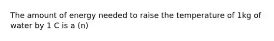 The amount of energy needed to raise the temperature of 1kg of water by 1 C is a (n)