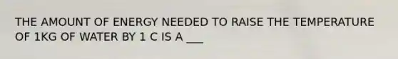 THE AMOUNT OF ENERGY NEEDED TO RAISE THE TEMPERATURE OF 1KG OF WATER BY 1 C IS A ___