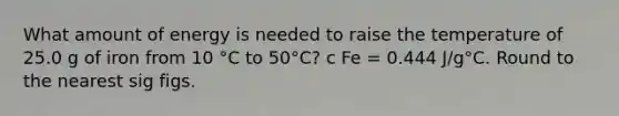 What amount of energy is needed to raise the temperature of 25.0 g of iron from 10 °C to 50°C? c Fe = 0.444 J/g°C. Round to the nearest sig figs.