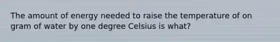 The amount of energy needed to raise the temperature of on gram of water by one degree Celsius is what?