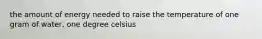 the amount of energy needed to raise the temperature of one gram of water, one degree celsius