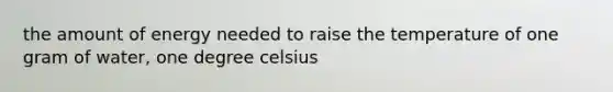 the amount of energy needed to raise the temperature of one gram of water, one degree celsius