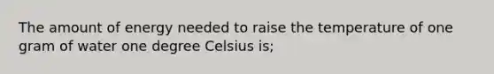 The amount of energy needed to raise the temperature of one gram of water one degree Celsius is;