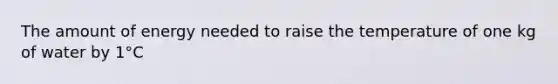 The amount of energy needed to raise the temperature of one kg of water by 1°C