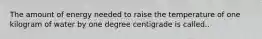 The amount of energy needed to raise the temperature of one kilogram of water by one degree centigrade is called..