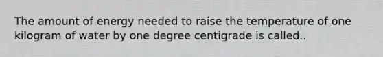 The amount of energy needed to raise the temperature of one kilogram of water by one degree centigrade is called..