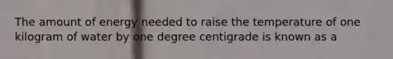 The amount of energy needed to raise the temperature of one kilogram of water by one degree centigrade is known as a