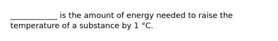 ____________ is the amount of energy needed to raise the temperature of a substance by 1 °C.