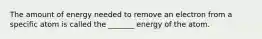The amount of energy needed to remove an electron from a specific atom is called the _______ energy of the atom.
