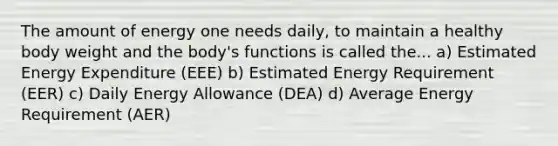 The amount of energy one needs daily, to maintain a healthy body weight and the body's functions is called the... a) Estimated Energy Expenditure (EEE) b) Estimated Energy Requirement (EER) c) Daily Energy Allowance (DEA) d) Average Energy Requirement (AER)