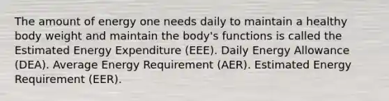 The amount of energy one needs daily to maintain a healthy body weight and maintain the body's functions is called the Estimated Energy Expenditure (EEE). Daily Energy Allowance (DEA). Average Energy Requirement (AER). Estimated Energy Requirement (EER).