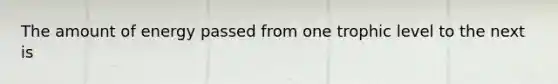 The amount of energy passed from one trophic level to the next is