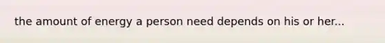 the amount of energy a person need depends on his or her...