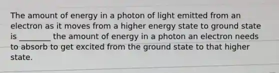 The amount of energy in a photon of light emitted from an electron as it moves from a higher energy state to ground state is ________ the amount of energy in a photon an electron needs to absorb to get excited from the ground state to that higher state.