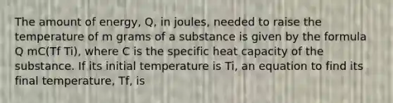 The amount of energy, Q, in joules, needed to raise the temperature of m grams of a substance is given by the formula Q mC(Tf Ti), where C is the specific heat capacity of the substance. If its initial temperature is Ti, an equation to find its final temperature, Tf, is