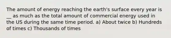 The amount of energy reaching the earth's surface every year is __ as much as the total amount of commercial energy used in the US during the same time period. a) About twice b) Hundreds of times c) Thousands of times