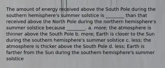 The amount of energy received above the South Pole during the southern hemisphere's summer solstice is ________ than that received above the North Pole during the northern hemisphere's summer solstice because ________. a. more; the atmosphere is thinner above the South Pole b. more; Earth is closer to the Sun during the southern hemisphere's summer solstice c. less; the atmosphere is thicker above the South Pole d. less; Earth is farther from the Sun during the southern hemisphere's summer solstice