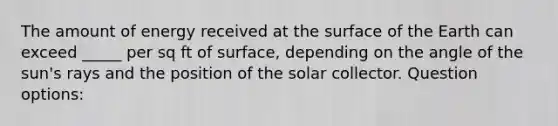 The amount of energy received at the surface of the Earth can exceed _____ per sq ft of surface, depending on the angle of the sun's rays and the position of the solar collector. Question options: