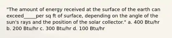 "The amount of energy received at the surface of the earth can exceed_____per sq ft of surface, depending on the angle of the sun's rays and the position of the solar collector." a. 400 Btu/hr b. 200 Btu/hr c. 300 Btu/hr d. 100 Btu/hr