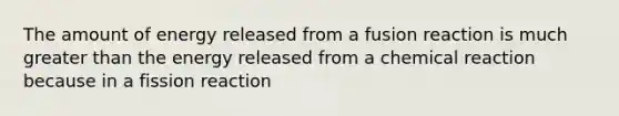 The amount of energy released from a fusion reaction is much greater than the energy released from a chemical reaction because in a fission reaction